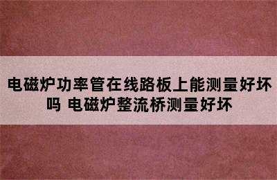 电磁炉功率管在线路板上能测量好坏吗 电磁炉整流桥测量好坏